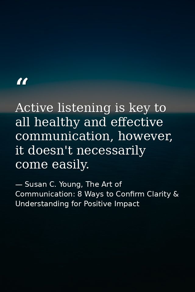 Active listening is key to all healthy and effective communication, however, it doesn't necessarily come easily. — Susan C. Young, The Art of Communication: 8 Ways to Confirm Clarity & Understanding for Positive Impact