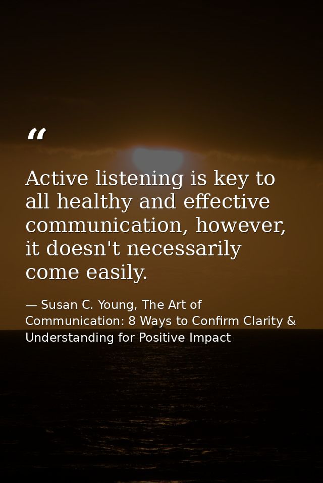 Active listening is key to all healthy and effective communication, however, it doesn't necessarily come easily. — Susan C. Young, The Art of Communication: 8 Ways to Confirm Clarity & Understanding for Positive Impact