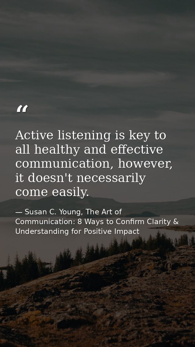 Active listening is key to all healthy and effective communication, however, it doesn't necessarily come easily. — Susan C. Young, The Art of Communication: 8 Ways to Confirm Clarity & Understanding for Positive Impact