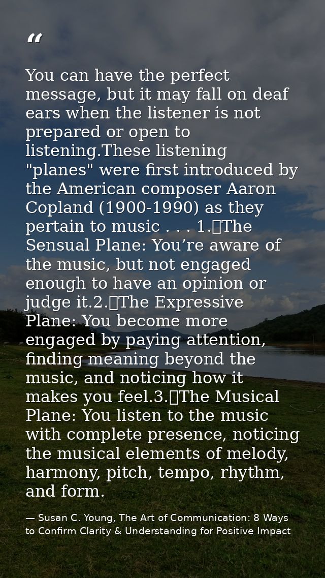 You can have the perfect message, but it may fall on deaf ears when the listener is not prepared or open to listening.Th — Susan C. Young, The Art of Communication: 8 Ways to Confirm Clarity & Understanding for Positive Impact