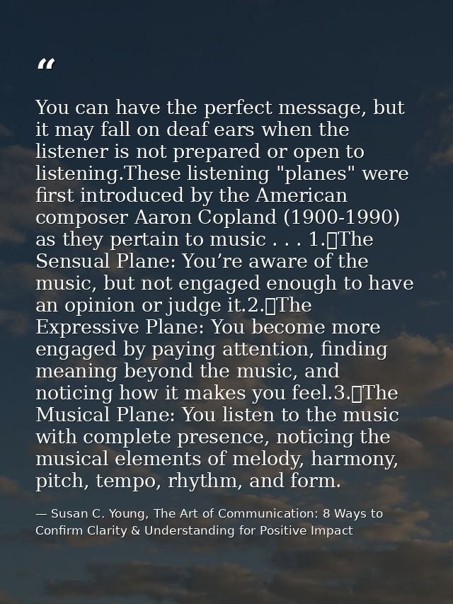 You can have the perfect message, but it may fall on deaf ears when the listener is not prepared or open to listening.Th — Susan C. Young, The Art of Communication: 8 Ways to Confirm Clarity & Understanding for Positive Impact