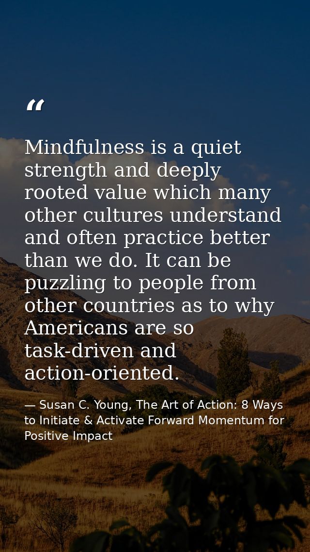 Mindfulness is a quiet strength and deeply rooted value which many other cultures understand and often practice better t — Susan C. Young, The Art of Action: 8 Ways to Initiate & Activate Forward Momentum for Positive Impact