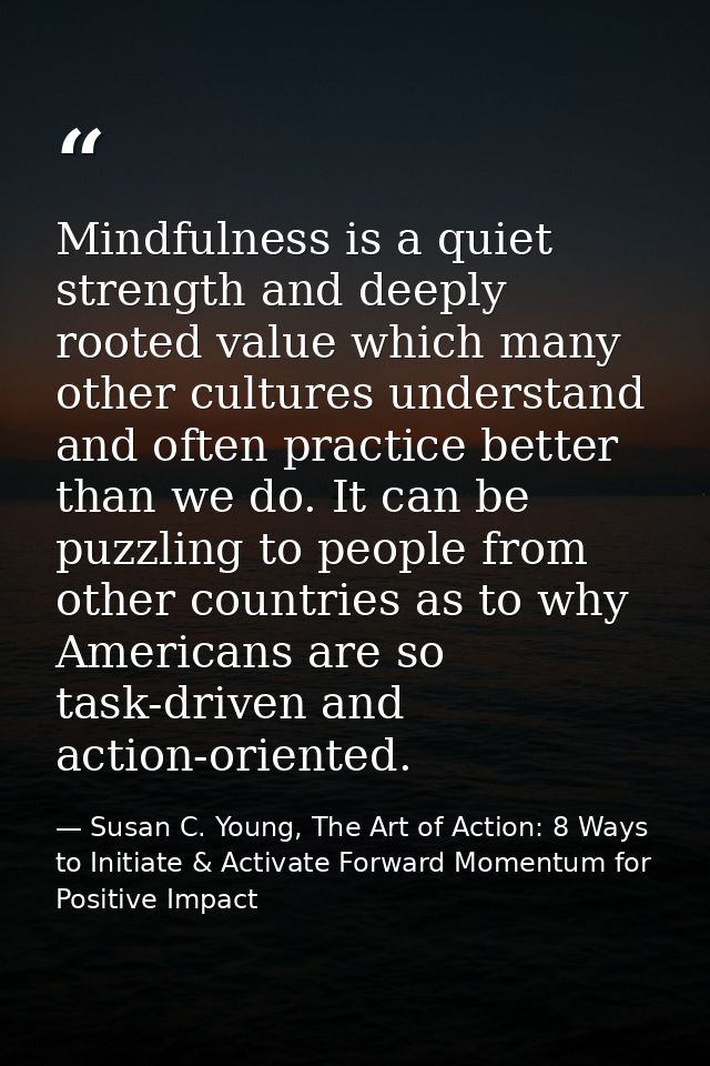 Mindfulness is a quiet strength and deeply rooted value which many other cultures understand and often practice better t — Susan C. Young, The Art of Action: 8 Ways to Initiate & Activate Forward Momentum for Positive Impact