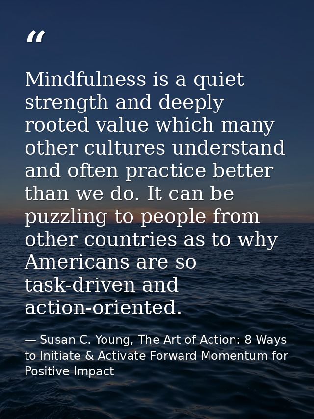 Mindfulness is a quiet strength and deeply rooted value which many other cultures understand and often practice better t — Susan C. Young, The Art of Action: 8 Ways to Initiate & Activate Forward Momentum for Positive Impact