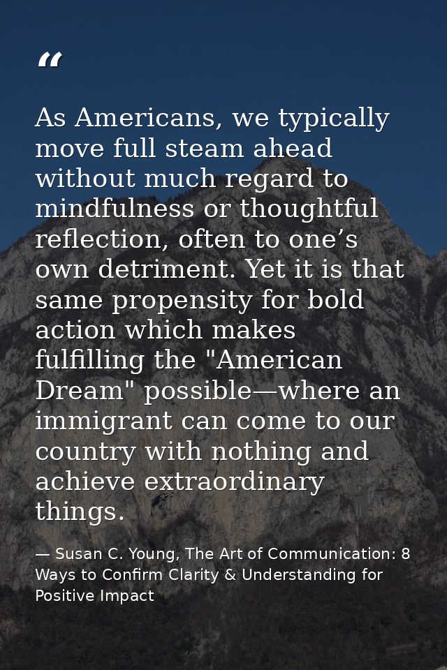 As Americans, we typically move full steam ahead without much regard to mindfulness or thoughtful reflection, often to o — Susan C. Young, The Art of Communication: 8 Ways to Confirm Clarity & Understanding for Positive Impact