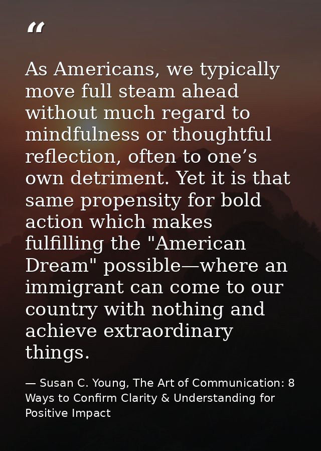 As Americans, we typically move full steam ahead without much regard to mindfulness or thoughtful reflection, often to o — Susan C. Young, The Art of Communication: 8 Ways to Confirm Clarity & Understanding for Positive Impact