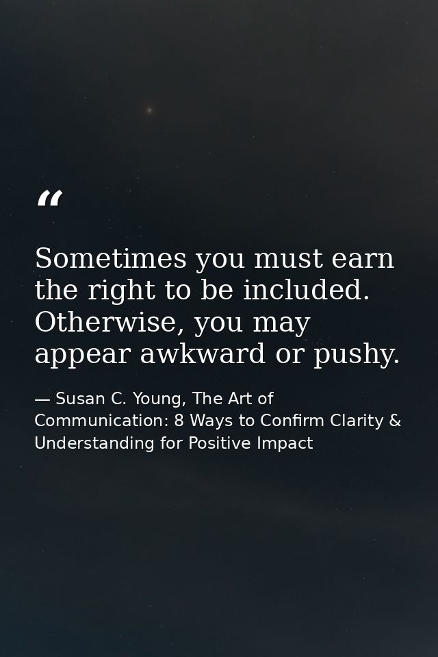 Sometimes you must earn the right to be included. Otherwise, you may appear awkward or pushy. — Susan C. Young, The Art of Communication: 8 Ways to Confirm Clarity & Understanding for Positive Impact