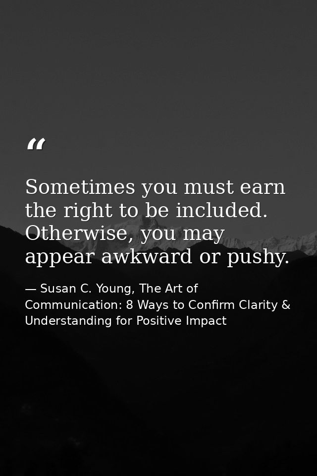Sometimes you must earn the right to be included. Otherwise, you may appear awkward or pushy. — Susan C. Young, The Art of Communication: 8 Ways to Confirm Clarity & Understanding for Positive Impact