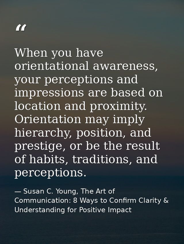 When you have orientational awareness, your perceptions and impressions are based on location and proximity. Orientation — Susan C. Young, The Art of Communication: 8 Ways to Confirm Clarity & Understanding for Positive Impact