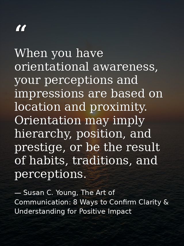 When you have orientational awareness, your perceptions and impressions are based on location and proximity. Orientation — Susan C. Young, The Art of Communication: 8 Ways to Confirm Clarity & Understanding for Positive Impact