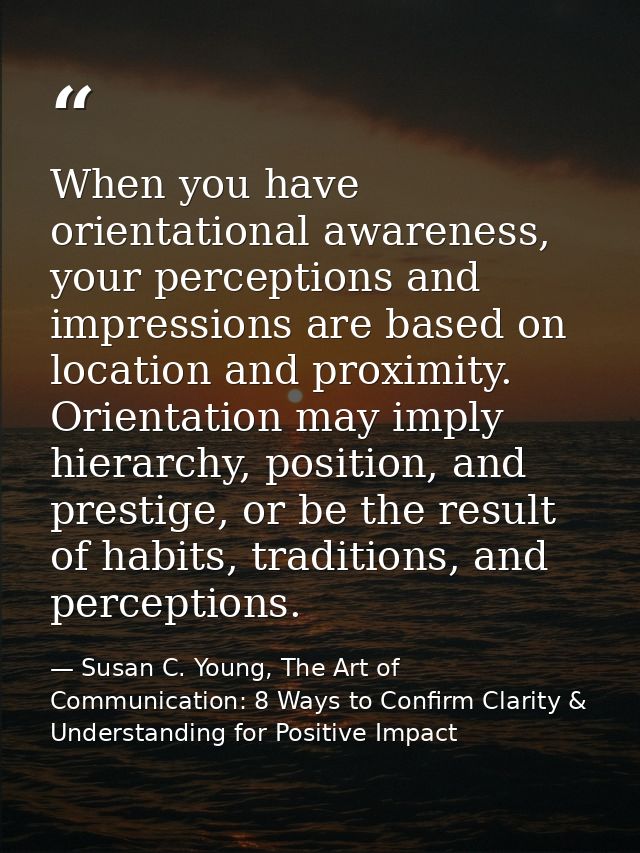 When you have orientational awareness, your perceptions and impressions are based on location and proximity. Orientation — Susan C. Young, The Art of Communication: 8 Ways to Confirm Clarity & Understanding for Positive Impact