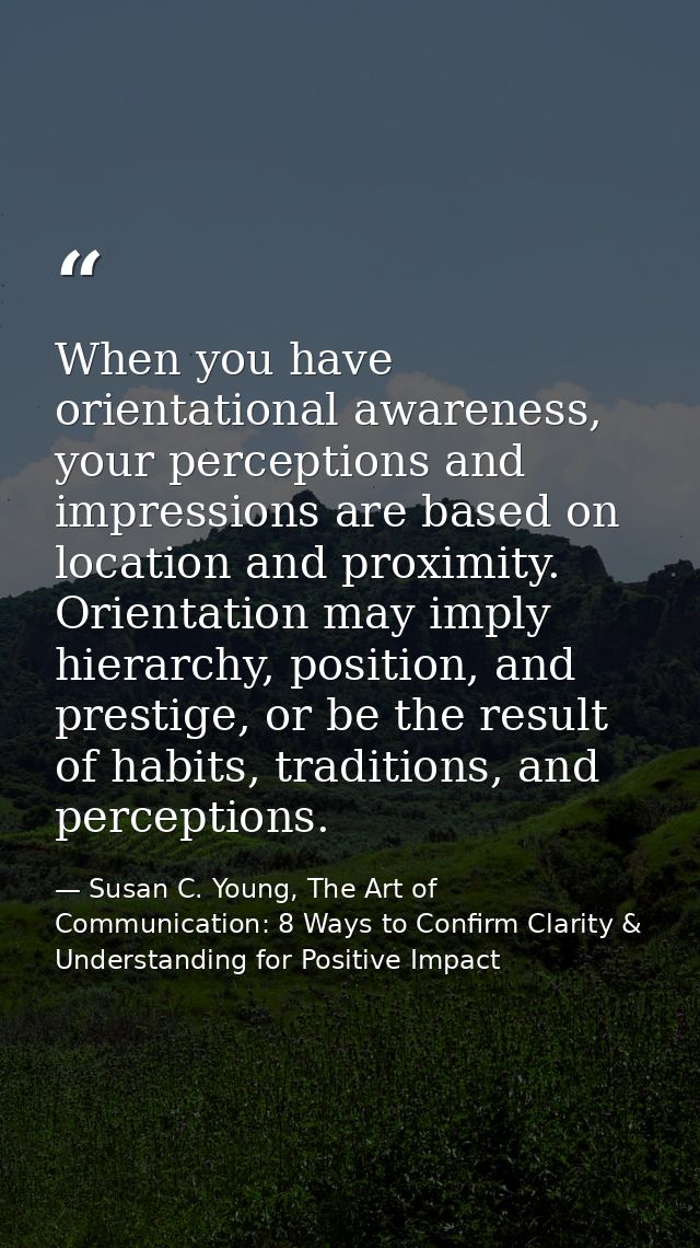When you have orientational awareness, your perceptions and impressions are based on location and proximity. Orientation — Susan C. Young, The Art of Communication: 8 Ways to Confirm Clarity & Understanding for Positive Impact