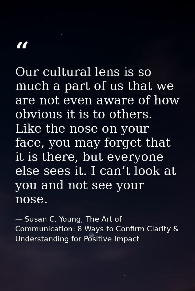 Our cultural lens is so much a part of us that we are not even aware of how obvious it is to others. Like the nose on yo — Susan C. Young, The Art of Communication: 8 Ways to Confirm Clarity & Understanding for Positive Impact