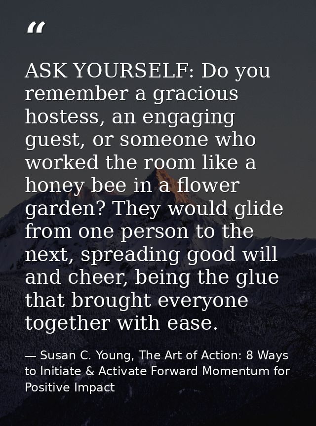 ASK YOURSELF: Do you remember a gracious hostess, an engaging guest, or someone who worked the room like a honey bee in  — Susan C. Young, The Art of Action: 8 Ways to Initiate & Activate Forward Momentum for Positive Impact