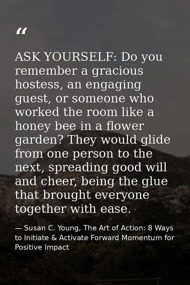 ASK YOURSELF: Do you remember a gracious hostess, an engaging guest, or someone who worked the room like a honey bee in  — Susan C. Young, The Art of Action: 8 Ways to Initiate & Activate Forward Momentum for Positive Impact