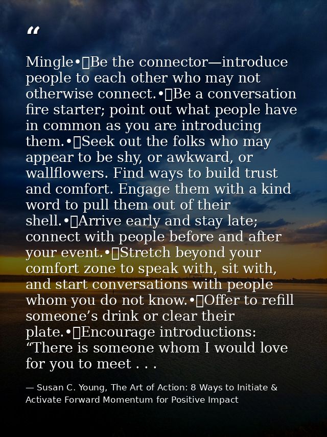 Mingle•	Be the connector—introduce people to each other who may not otherwise connect.•	Be a conversation fire starter;  — Susan C. Young, The Art of Action: 8 Ways to Initiate & Activate Forward Momentum for Positive Impact