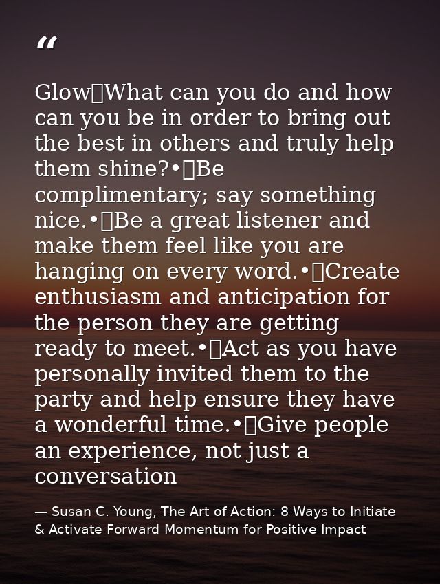 Glow	What can you do and how can you be in order to bring out the best in others and truly help them shine?•	Be complime — Susan C. Young, The Art of Action: 8 Ways to Initiate & Activate Forward Momentum for Positive Impact