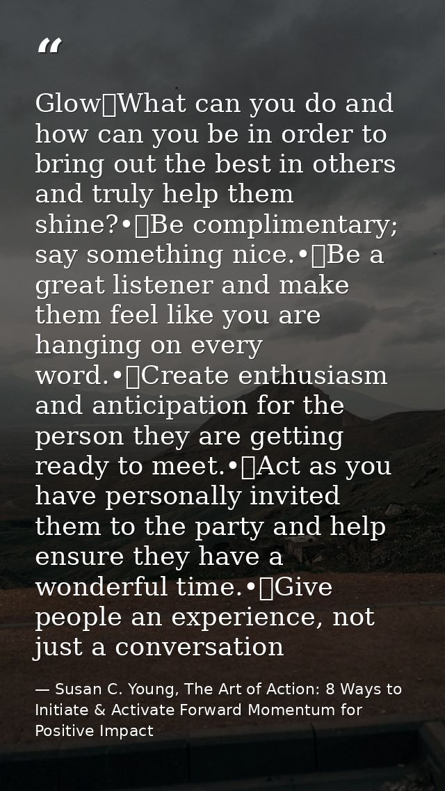 Glow	What can you do and how can you be in order to bring out the best in others and truly help them shine?•	Be complime — Susan C. Young, The Art of Action: 8 Ways to Initiate & Activate Forward Momentum for Positive Impact