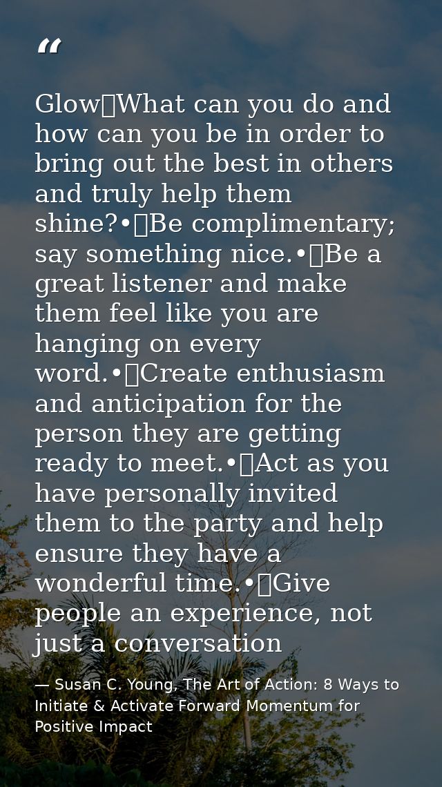 Glow	What can you do and how can you be in order to bring out the best in others and truly help them shine?•	Be complime — Susan C. Young, The Art of Action: 8 Ways to Initiate & Activate Forward Momentum for Positive Impact