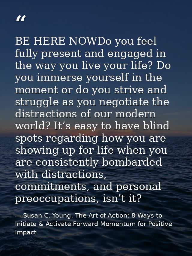 BE HERE NOWDo you feel fully present and engaged in the way you live your life? Do you immerse yourself in the moment or — Susan C. Young, The Art of Action: 8 Ways to Initiate & Activate Forward Momentum for Positive Impact