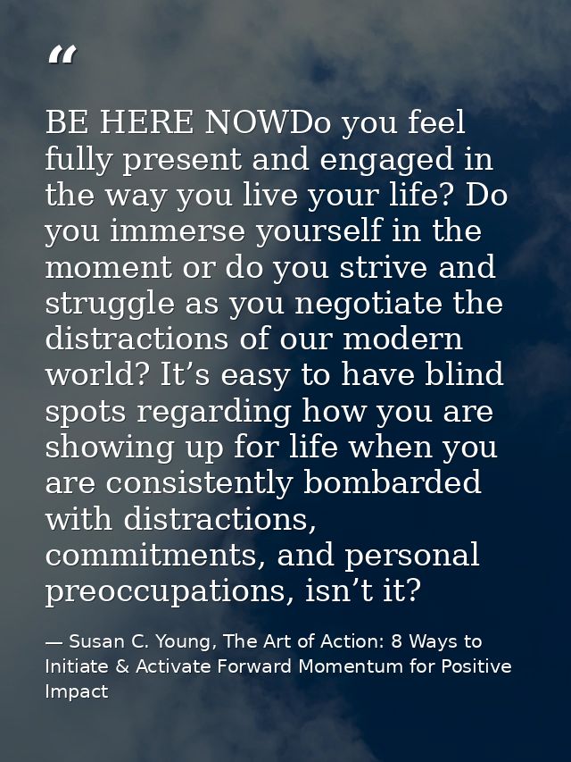 BE HERE NOWDo you feel fully present and engaged in the way you live your life? Do you immerse yourself in the moment or — Susan C. Young, The Art of Action: 8 Ways to Initiate & Activate Forward Momentum for Positive Impact
