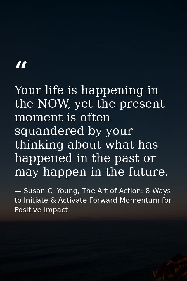 Your life is happening in the NOW, yet the present moment is often squandered by your thinking about what has happened i — Susan C. Young, The Art of Action: 8 Ways to Initiate & Activate Forward Momentum for Positive Impact