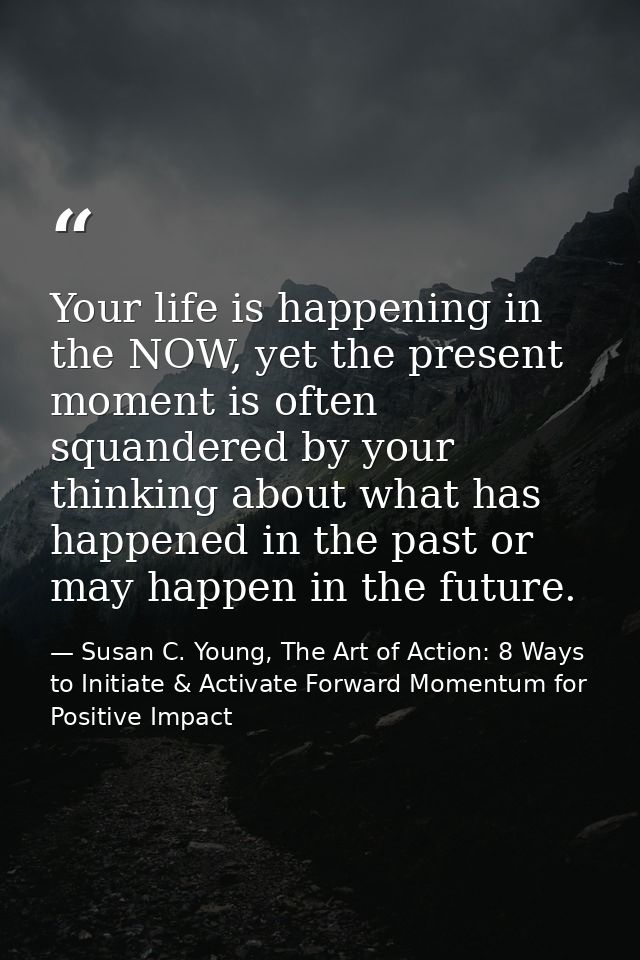 Your life is happening in the NOW, yet the present moment is often squandered by your thinking about what has happened i — Susan C. Young, The Art of Action: 8 Ways to Initiate & Activate Forward Momentum for Positive Impact