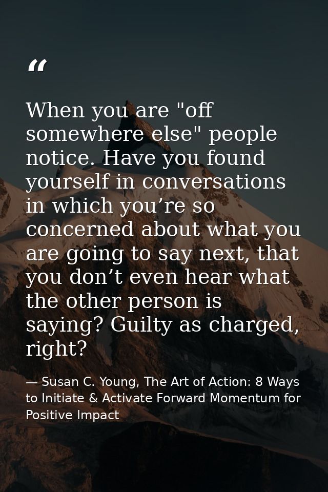 When you are "off somewhere else" people notice. Have you found yourself in conversations in which you’re so concerned a — Susan C. Young, The Art of Action: 8 Ways to Initiate & Activate Forward Momentum for Positive Impact