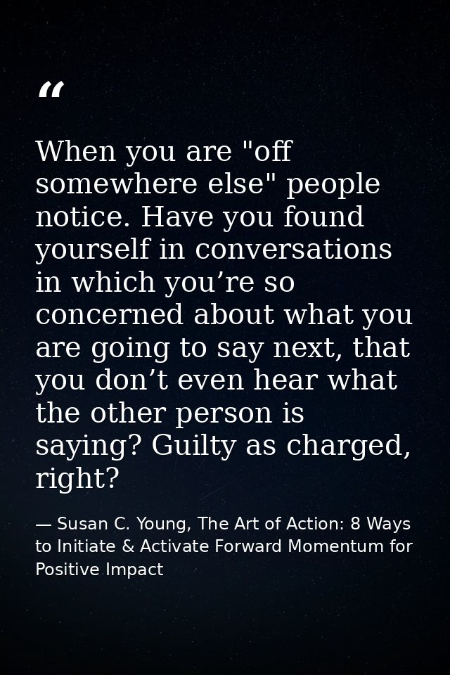 When you are "off somewhere else" people notice. Have you found yourself in conversations in which you’re so concerned a — Susan C. Young, The Art of Action: 8 Ways to Initiate & Activate Forward Momentum for Positive Impact