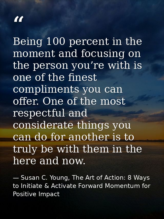 Being 100 percent in the moment and focusing on the person you’re with is one of the finest compliments you can offer. O — Susan C. Young, The Art of Action: 8 Ways to Initiate & Activate Forward Momentum for Positive Impact