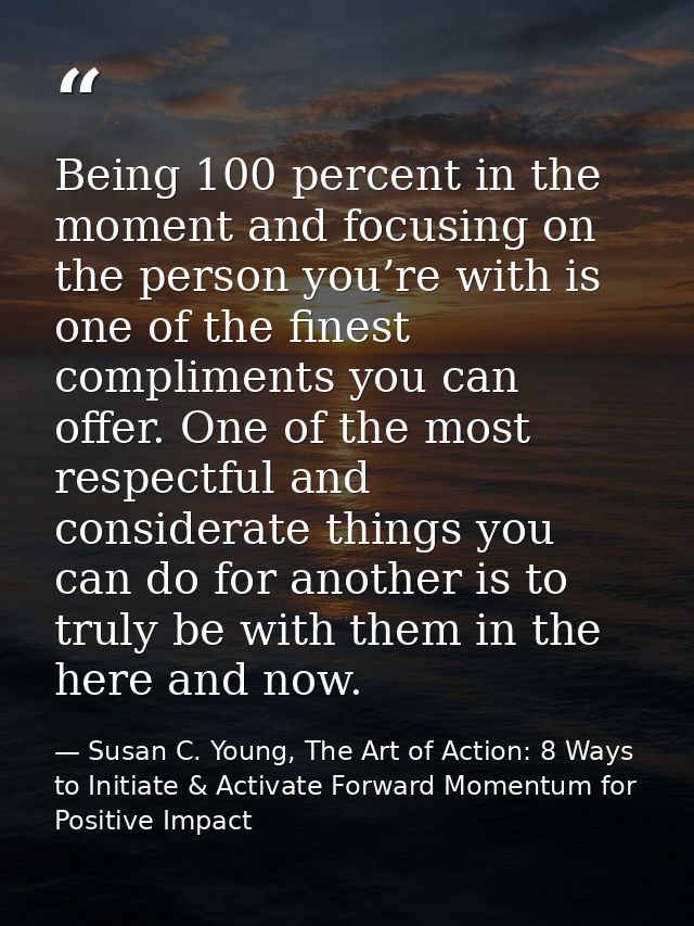 Being 100 percent in the moment and focusing on the person you’re with is one of the finest compliments you can offer. O — Susan C. Young, The Art of Action: 8 Ways to Initiate & Activate Forward Momentum for Positive Impact