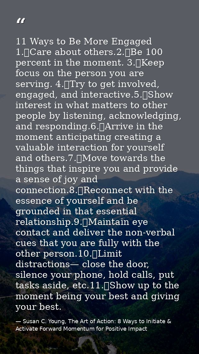 11 Ways to Be More Engaged 1.	Care about others.2.	Be 100 percent in the moment. 3.	Keep focus on the person you are ser — Susan C. Young, The Art of Action: 8 Ways to Initiate & Activate Forward Momentum for Positive Impact