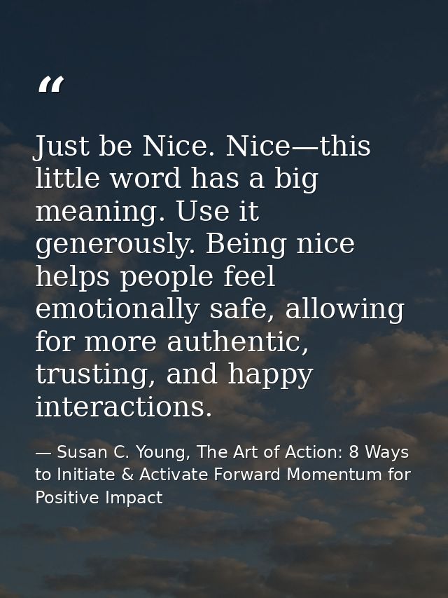 Just be Nice. Nice—this little word has a big meaning. Use it generously. Being nice helps people feel emotionally safe, — Susan C. Young, The Art of Action: 8 Ways to Initiate & Activate Forward Momentum for Positive Impact