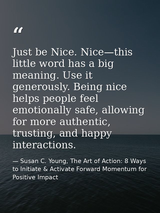 Just be Nice. Nice—this little word has a big meaning. Use it generously. Being nice helps people feel emotionally safe, — Susan C. Young, The Art of Action: 8 Ways to Initiate & Activate Forward Momentum for Positive Impact