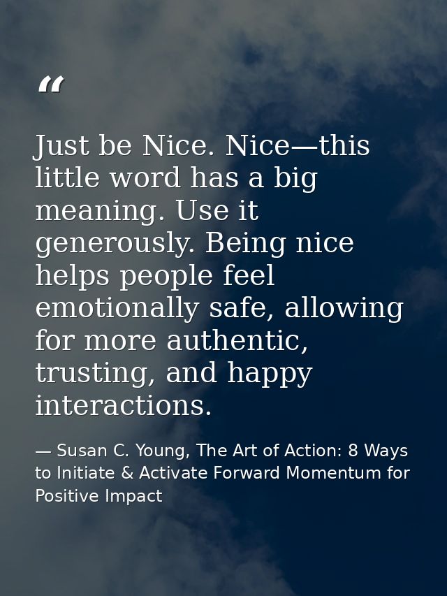 Just be Nice. Nice—this little word has a big meaning. Use it generously. Being nice helps people feel emotionally safe, — Susan C. Young, The Art of Action: 8 Ways to Initiate & Activate Forward Momentum for Positive Impact