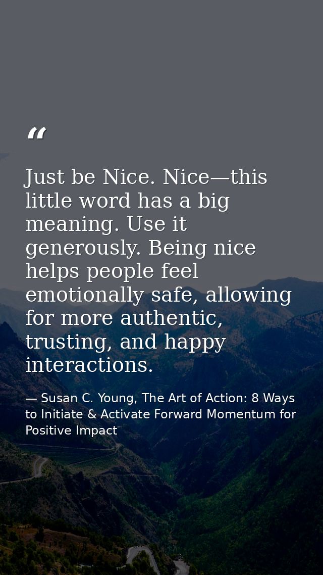 Just be Nice. Nice—this little word has a big meaning. Use it generously. Being nice helps people feel emotionally safe, — Susan C. Young, The Art of Action: 8 Ways to Initiate & Activate Forward Momentum for Positive Impact