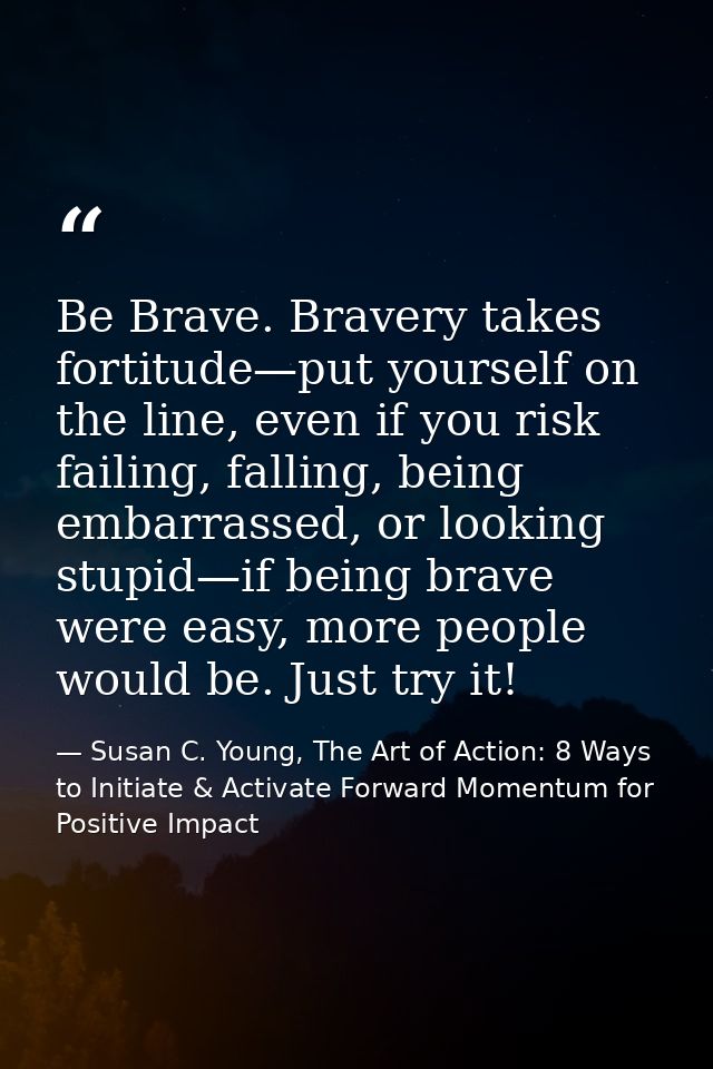 Be Brave. Bravery takes fortitude—put yourself on the line, even if you risk failing, falling, being embarrassed, or loo — Susan C. Young, The Art of Action: 8 Ways to Initiate & Activate Forward Momentum for Positive Impact