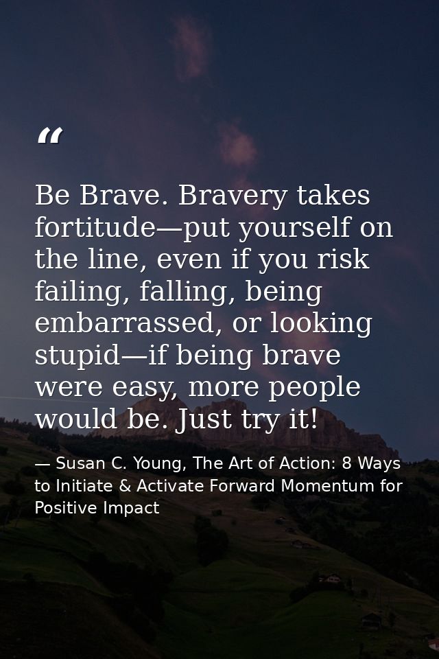 Be Brave. Bravery takes fortitude—put yourself on the line, even if you risk failing, falling, being embarrassed, or loo — Susan C. Young, The Art of Action: 8 Ways to Initiate & Activate Forward Momentum for Positive Impact