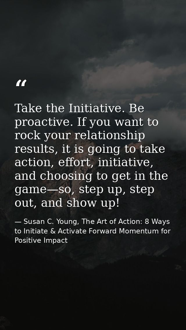 Take the Initiative. Be proactive. If you want to rock your relationship results, it is going to take action, effort, in — Susan C. Young, The Art of Action: 8 Ways to Initiate & Activate Forward Momentum for Positive Impact