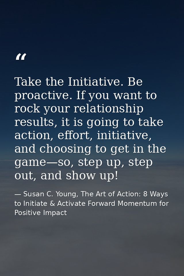 Take the Initiative. Be proactive. If you want to rock your relationship results, it is going to take action, effort, in — Susan C. Young, The Art of Action: 8 Ways to Initiate & Activate Forward Momentum for Positive Impact