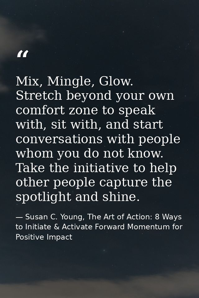 Mix, Mingle, Glow. Stretch beyond your own comfort zone to speak with, sit with, and start conversations with people who — Susan C. Young, The Art of Action: 8 Ways to Initiate & Activate Forward Momentum for Positive Impact