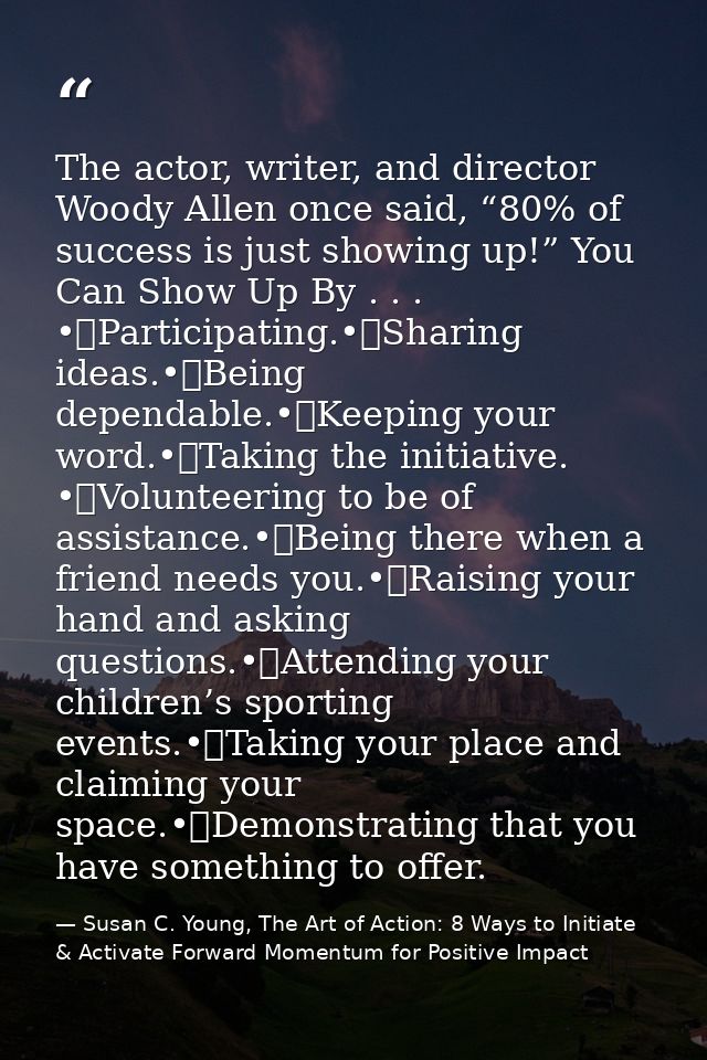 The actor, writer, and director Woody Allen once said, “80% of success is just showing up!” You Can Show Up By . . . •	P — Susan C. Young, The Art of Action: 8 Ways to Initiate & Activate Forward Momentum for Positive Impact