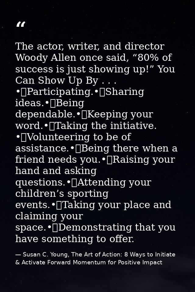The actor, writer, and director Woody Allen once said, “80% of success is just showing up!” You Can Show Up By . . . •	P — Susan C. Young, The Art of Action: 8 Ways to Initiate & Activate Forward Momentum for Positive Impact
