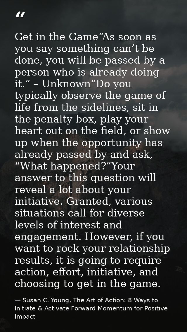 Get in the Game“As soon as you say something can’t be done, you will be passed by a person who is already doing it.” – U — Susan C. Young, The Art of Action: 8 Ways to Initiate & Activate Forward Momentum for Positive Impact