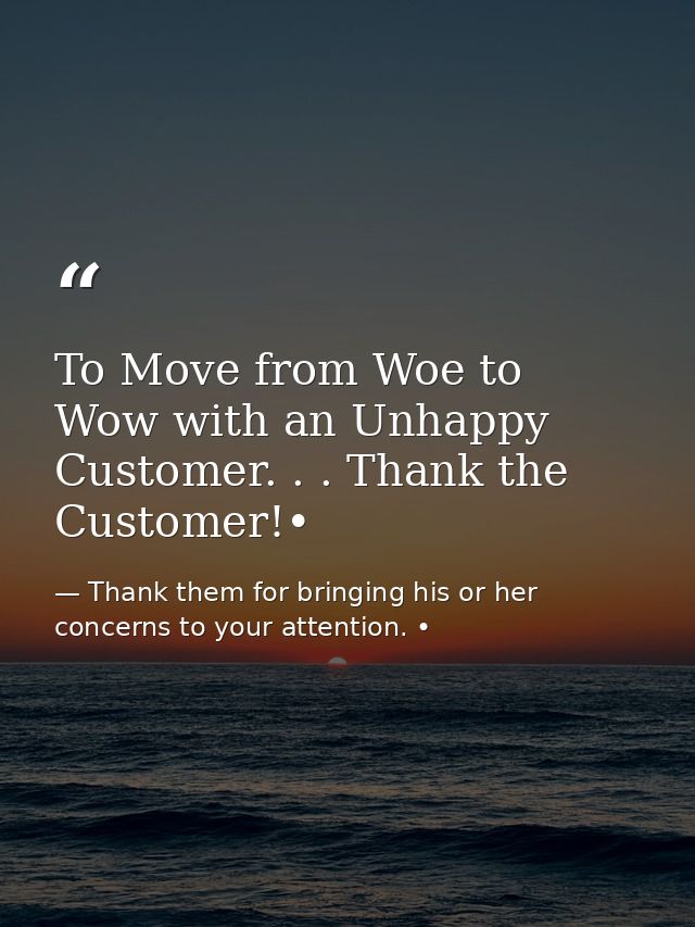 To Move from Woe to Wow with an Unhappy Customer. . . Thank the Customer!• — Thank them for bringing his or her concerns to your attention. •