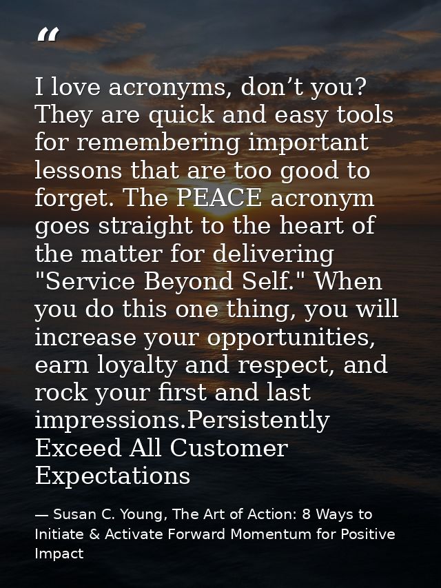 I love acronyms, don’t you? They are quick and easy tools for remembering important lessons that are too good to forget. — Susan C. Young, The Art of Action: 8 Ways to Initiate & Activate Forward Momentum for Positive Impact