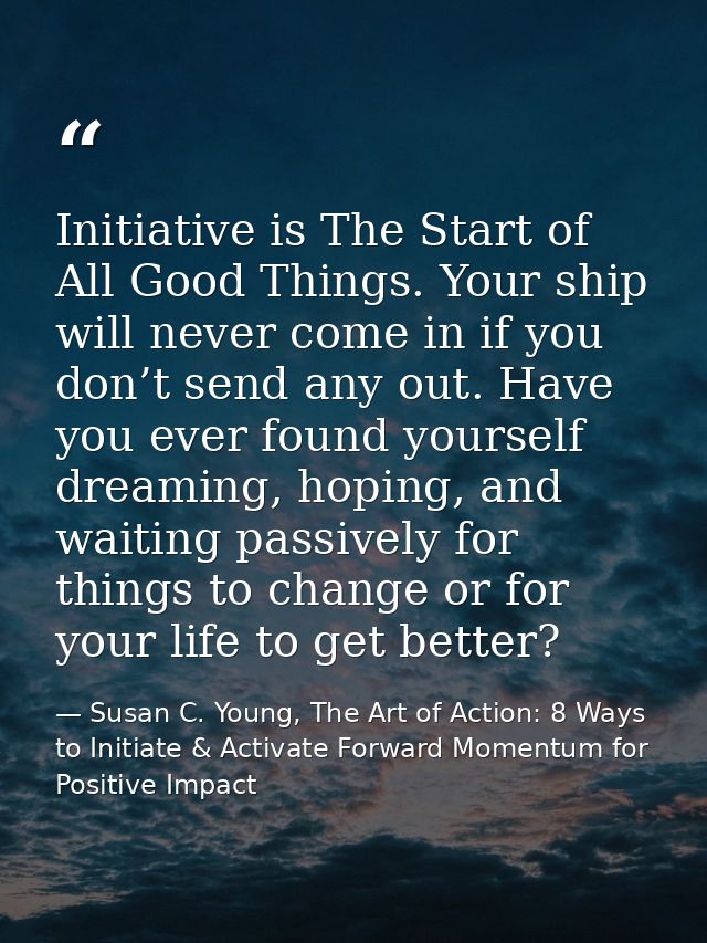 Initiative is The Start of All Good Things. Your ship will never come in if you don’t send any out. Have you ever found  — Susan C. Young, The Art of Action: 8 Ways to Initiate & Activate Forward Momentum for Positive Impact