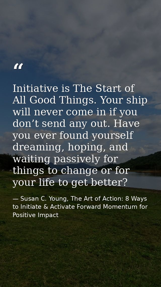 Initiative is The Start of All Good Things. Your ship will never come in if you don’t send any out. Have you ever found  — Susan C. Young, The Art of Action: 8 Ways to Initiate & Activate Forward Momentum for Positive Impact