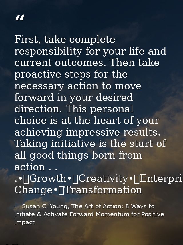 First, take complete responsibility for your life and current outcomes. Then take proactive steps for the necessary acti — Susan C. Young, The Art of Action: 8 Ways to Initiate & Activate Forward Momentum for Positive Impact