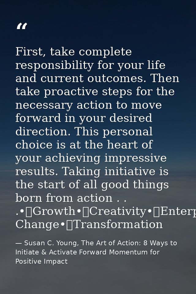 First, take complete responsibility for your life and current outcomes. Then take proactive steps for the necessary acti — Susan C. Young, The Art of Action: 8 Ways to Initiate & Activate Forward Momentum for Positive Impact